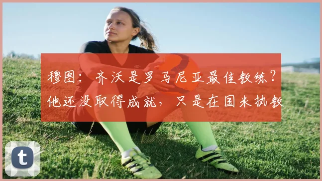 穆图：齐沃是罗马尼亚最佳教练？他还没取得成就，只是在国米执教
