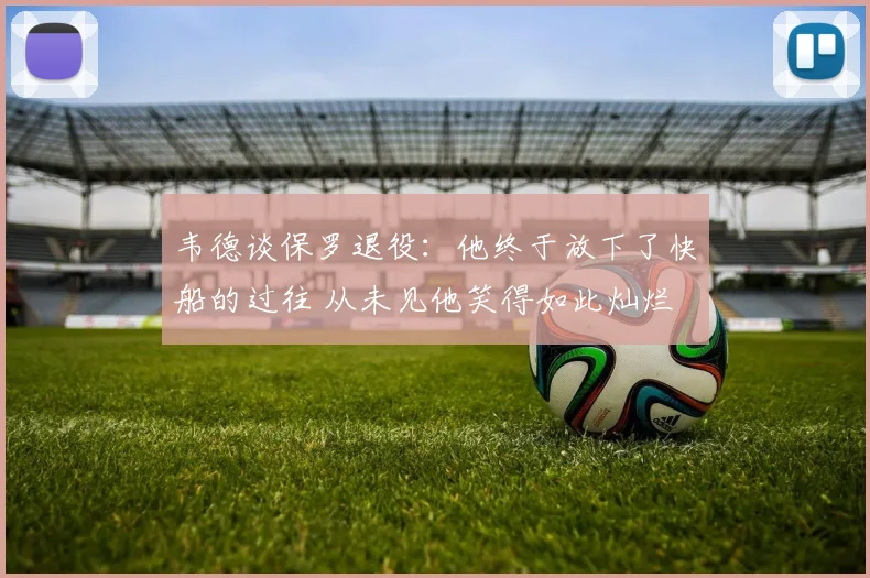 韦德谈保罗退役：他终于放下了快船的过往 从未见他笑得如此灿烂