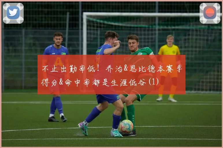 不止出勤率低！乔治&恩比德本赛季得分&命中率都是生涯低谷(1)