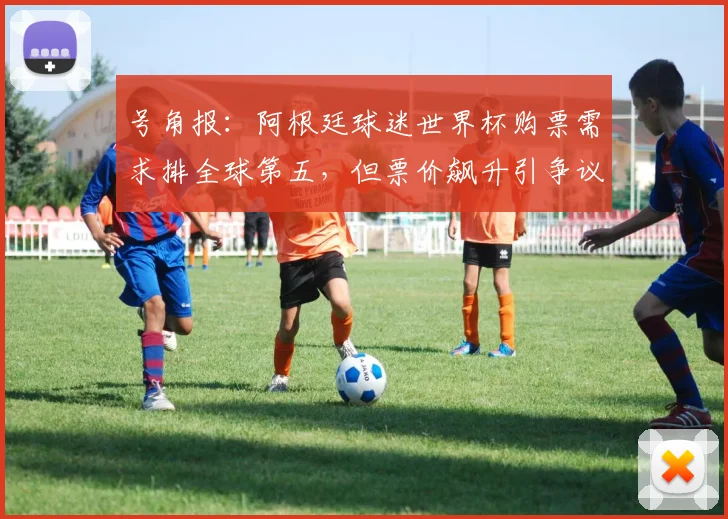 号角报：阿根廷球迷世界杯购票需求排全球第五，但票价飙升引争议