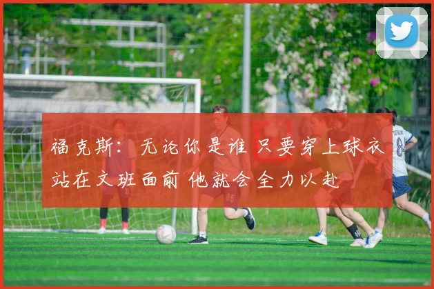 福克斯：无论你是谁 只要穿上球衣站在文班面前 他就会全力以赴