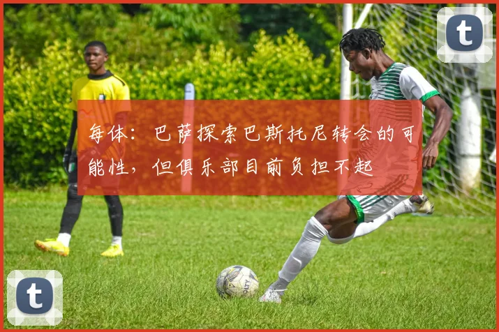 每体：巴萨探索巴斯托尼转会的可能性，但俱乐部目前负担不起