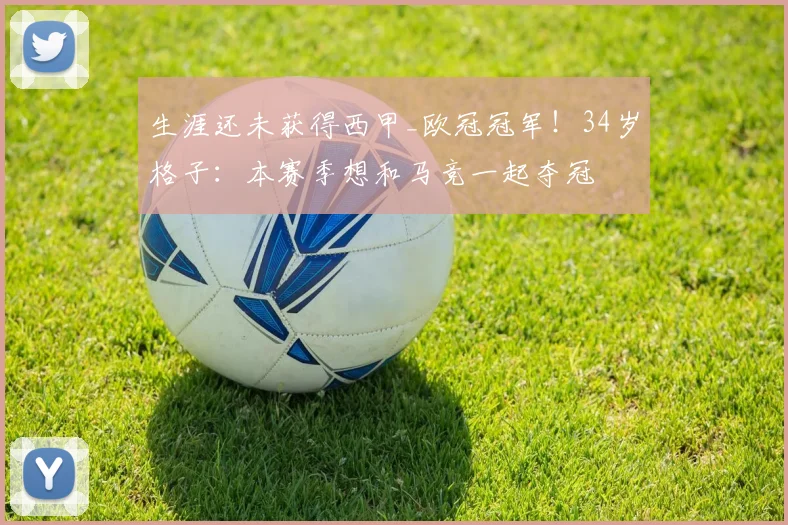 生涯还未获得西甲_欧冠冠军！34岁格子：本赛季想和马竞一起夺冠