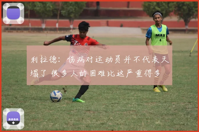 利拉德：伤病对运动员并不代表天塌了 很多人的困难比这严重得多