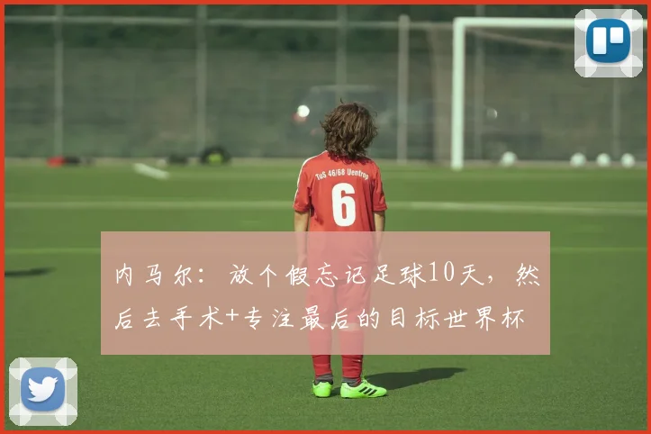 内马尔：放个假忘记足球10天，然后去手术+专注最后的目标世界杯