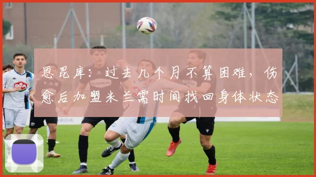 恩昆库：过去几个月不算困难，伤愈后加盟米兰需时间找回身体状态