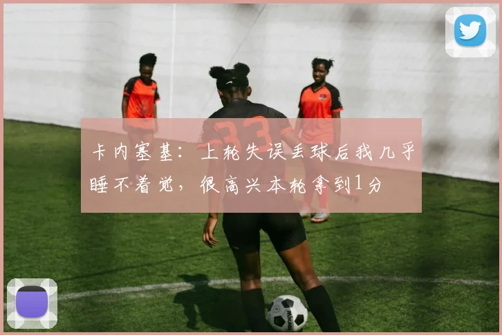 卡内塞基：上轮失误丢球后我几乎睡不着觉，很高兴本轮拿到1分