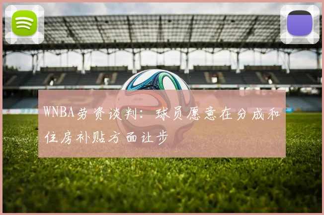 WNBA劳资谈判：球员愿意在分成和住房补贴方面让步