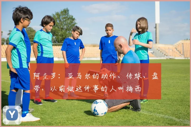 阿圭罗：亚马尔的动作、传球、盘带，以前做这件事的人叫梅西