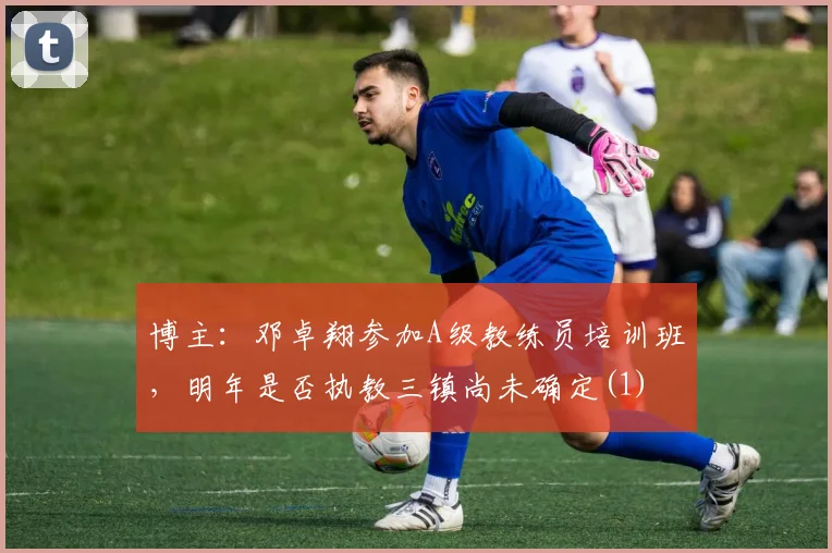 博主：邓卓翔参加A级教练员培训班，明年是否执教三镇尚未确定(1)
