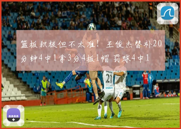 篮板积极但不太准！王俊杰替补20分钟4中1拿3分4板1帽 罚球4中1